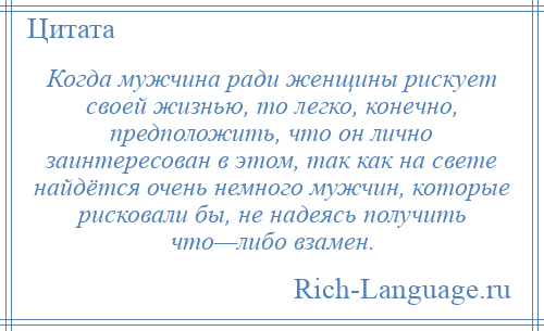 
    Когда мужчина ради женщины рискует своей жизнью, то легко, конечно, предположить, что он лично заинтересован в этом, так как на свете найдётся очень немного мужчин, которые рисковали бы, не надеясь получить что—либо взамен.