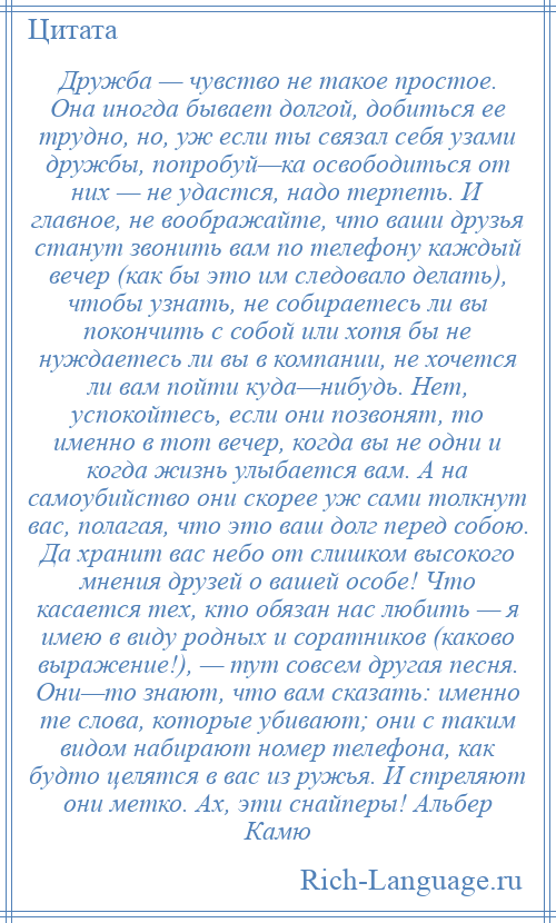 
    Дружба — чувство не такое простое. Она иногда бывает долгой, добиться ее трудно, но, уж если ты связал себя узами дружбы, попробуй—ка освободиться от них — не удастся, надо терпеть. И главное, не воображайте, что ваши друзья станут звонить вам по телефону каждый вечер (как бы это им следовало делать), чтобы узнать, не собираетесь ли вы покончить с собой или хотя бы не нуждаетесь ли вы в компании, не хочется ли вам пойти куда—нибудь. Нет, успокойтесь, если они позвонят, то именно в тот вечер, когда вы не одни и когда жизнь улыбается вам. А на самоубийство они скорее уж сами толкнут вас, полагая, что это ваш долг перед собою. Да хранит вас небо от слишком высокого мнения друзей о вашей особе! Что касается тех, кто обязан нас любить — я имею в виду родных и соратников (каково выражение!), — тут совсем другая песня. Они—то знают, что вам сказать: именно те слова, которые убивают; они с таким видом набирают номер телефона, как будто целятся в вас из ружья. И стреляют они метко. Ах, эти снайперы! Альбер Камю