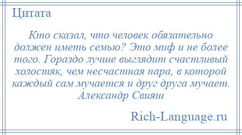 
    Кто сказал, что человек обязательно должен иметь семью? Это миф и не более того. Гораздо лучше выглядит счастливый холостяк, чем несчастная пара, в которой каждый сам мучается и друг друга мучает. Александр Свияш