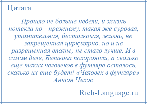
    Прошло не больше недели, и жизнь потекла по—прежнему, такая же суровая, утомительная, бестолковая, жизнь, не запрещенная циркулярно, но и не разрешенная вполне; не стало лучше. И в самом деле, Беликова похоронили, а сколько еще таких человеков в футляре осталось, сколько их еще будет! «Человек в футляре» Антон Чехов