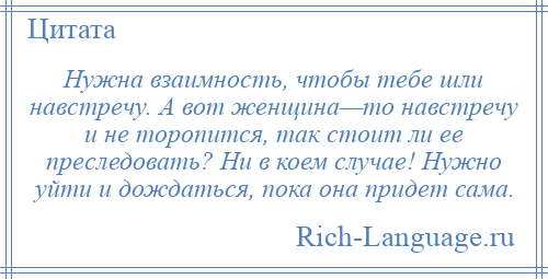 
    Нужна взаимность, чтобы тебе шли навстречу. А вот женщина—то навстречу и не торопится, так стоит ли ее преследовать? Ни в коем случае! Нужно уйти и дождаться, пока она придет сама.