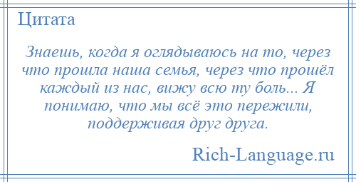 
    Знаешь, когда я оглядываюсь на то, через что прошла наша семья, через что прошёл каждый из нас, вижу всю ту боль... Я понимаю, что мы всё это пережили, поддерживая друг друга.