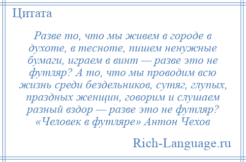 
    Разве то, что мы живем в городе в духоте, в тесноте, пишем ненужные бумаги, играем в винт — разве это не футляр? А то, что мы проводим всю жизнь среди бездельников, сутяг, глупых, праздных женщин, говорим и слушаем разный вздор — разве это не футляр? «Человек в футляре» Антон Чехов