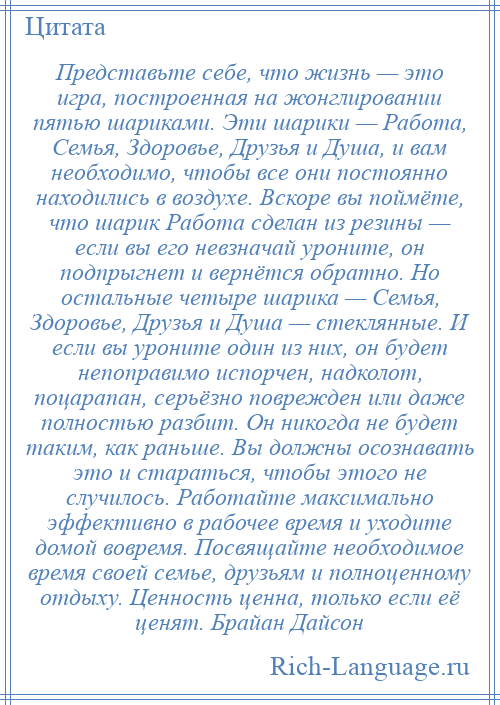 
    Представьте себе, что жизнь — это игра, построенная на жонглировании пятью шариками. Эти шарики — Работа, Семья, Здоровье, Друзья и Душа, и вам необходимо, чтобы все они постоянно находились в воздухе. Вскоре вы поймёте, что шарик Работа сделан из резины — если вы его невзначай уроните, он подпрыгнет и вернётся обратно. Но остальные четыре шарика — Семья, Здоровье, Друзья и Душа — стеклянные. И если вы уроните один из них, он будет непоправимо испорчен, надколот, поцарапан, серьёзно поврежден или даже полностью разбит. Он никогда не будет таким, как раньше. Вы должны осознавать это и стараться, чтобы этого не случилось. Работайте максимально эффективно в рабочее время и уходите домой вовремя. Посвящайте необходимое время своей семье, друзьям и полноценному отдыху. Ценность ценна, только если её ценят. Брайан Дайсон