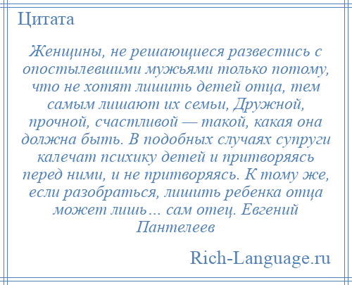 
    Женщины, не решающиеся развестись с опостылевшими мужьями только потому, что не хотят лишить детей отца, тем самым лишают их семьи, Дружной, прочной, счастливой — такой, какая она должна быть. В подобных случаях супруги калечат психику детей и притворяясь перед ними, и не притворяясь. К тому же, если разобраться, лишить ребенка отца может лишь… сам отец. Евгений Пантелеев