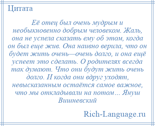 
    Её отец был очень мудрым и необыкновенно добрым человеком. Жаль, она не успела сказать ему об этом, когда он был еще жив. Она наивно верила, что он будет жить очень—очень долго, и она ещё успеет это сделать. О родителях всегда так думают. Что они будут жить очень долго. И когда они вдруг уходят, невысказанным остаётся самое важное, что мы откладывали на потом… Януш Вишневский