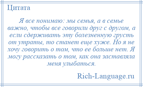 
    Я все понимаю: мы семья, а в семье важно, чтобы все говорили друг с другом, а если сдерживать эту болезненную грусть от утраты, то станет еще хуже. Но я не хочу говорить о том, что ее больше нет. Я могу рассказать о том, как она заставляла меня улыбаться.