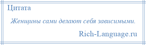 
    Женщины сами делают себя зависимыми.