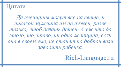 
    Да женщины могут все на свете, и никакой мужчина им не нужен, разве только, чтоб делать детей. А уж что до этого, то, право, ни одна женщина, если она в своем уме, не станет по доброй воли заводить ребенка.