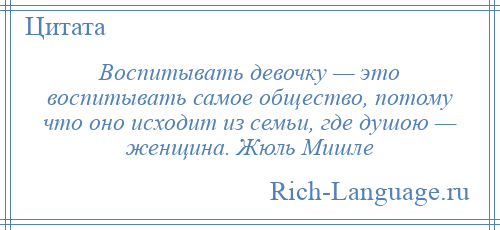
    Воспитывать девочку — это воспитывать самое общество, потому что оно исходит из семьи, где душою — женщина. Жюль Мишле