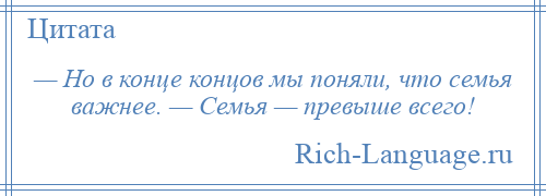 
    — Но в конце концов мы поняли, что семья важнее. — Семья — превыше всего!