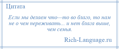 
    Если мы делаем что—то во благо, то нам не о чем переживать... и нет блага выше, чем семья.