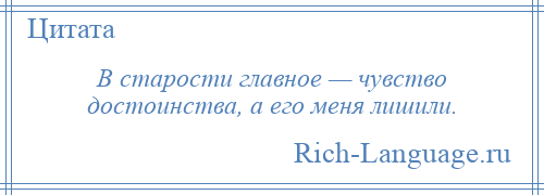 
    В старости главное — чувство достоинства, а его меня лишили.