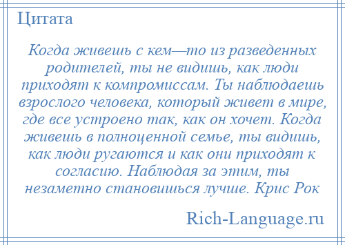 
    Когда живешь с кем—то из разведенных родителей, ты не видишь, как люди приходят к компромиссам. Ты наблюдаешь взрослого человека, который живет в мире, где все устроено так, как он хочет. Когда живешь в полноценной семье, ты видишь, как люди ругаются и как они приходят к согласию. Наблюдая за этим, ты незаметно становишься лучше. Крис Рок