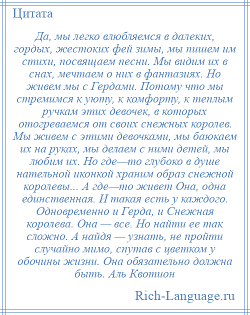 
    Да, мы легко влюбляемся в далеких, гордых, жестоких фей зимы, мы пишем им стихи, посвящаем песни. Мы видим их в снах, мечтаем о них в фантазиях. Но живем мы с Гердами. Потому что мы стремимся к уюту, к комфорту, к теплым ручкам этих девочек, в которых отогреваемся от своих снежных королев. Мы живем с этими девочками, мы баюкаем их на руках, мы делаем с ними детей, мы любим их. Но где—то глубоко в душе нательной иконкой храним образ снежной королевы... А где—то живет Она, одна единственная. И такая есть у каждого. Одновременно и Герда, и Снежная королева. Она — все. Но найти ее так сложно. А найдя — узнать, не пройти случайно мимо, спутав с цветком у обочины жизни. Она обязательно должна быть. Аль Квотион