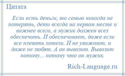 
    Если есть деньги, то семью никогда не потерять, дети всегда на первом месте и важнее всего, а мужик должен всех обеспечить. И обеспечивает, даже если все плевать хотели. И не уважают, и даже не любят. А он вывозит. Вывозит потому... потому что он мужик.