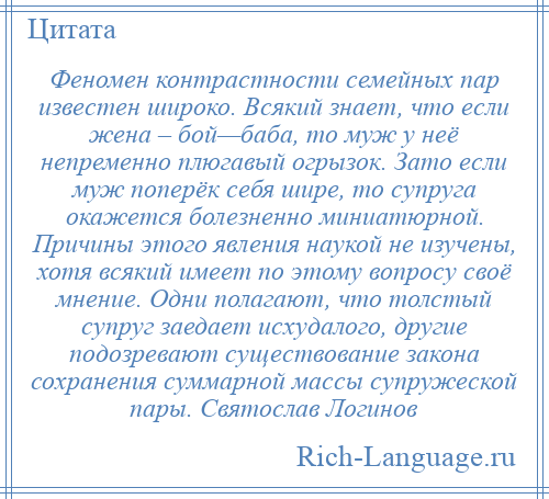 
    Феномен контрастности семейных пар известен широко. Всякий знает, что если жена – бой—баба, то муж у неё непременно плюгавый огрызок. Зато если муж поперёк себя шире, то супруга окажется болезненно миниатюрной. Причины этого явления наукой не изучены, хотя всякий имеет по этому вопросу своё мнение. Одни полагают, что толстый супруг заедает исхудалого, другие подозревают существование закона сохранения суммарной массы супружеской пары. Святослав Логинов