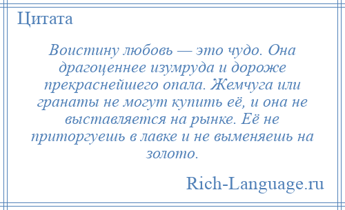 
    Воистину любовь — это чудо. Она драгоценнее изумруда и дороже прекраснейшего опала. Жемчуга или гранаты не могут купить её, и она не выставляется на рынке. Её не приторгуешь в лавке и не выменяешь на золото.