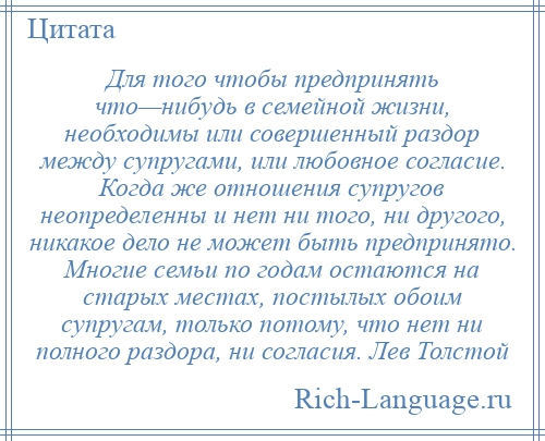 
    Для того чтобы предпринять что—нибудь в семейной жизни, необходимы или совершенный раздор между супругами, или любовное согласие. Когда же отношения супругов неопределенны и нет ни того, ни другого, никакое дело не может быть предпринято. Многие семьи по годам остаются на старых местах, постылых обоим супругам, только потому, что нет ни полного раздора, ни согласия. Лев Толстой