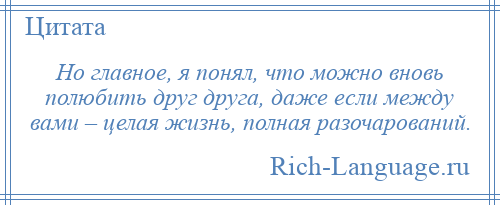 
    Но главное, я понял, что можно вновь полюбить друг друга, даже если между вами – целая жизнь, полная разочарований.