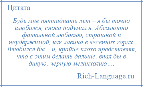 
    Будь мне пятнадцать лет – я бы точно влюбился, снова подумал я. Абсолютно фатальной любовью, страшной и неудержимой, как лавина в весенних горах. Влюбился бы – и, крайне плохо представляя, что с этим делать дальше, впал бы в дикую, черную меланхолию….