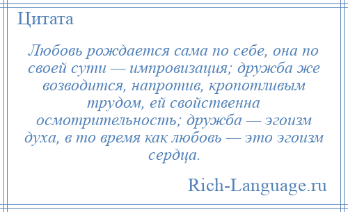 
    Любовь рождается сама по себе, она по своей сути — импровизация; дружба же возводится, напротив, кропотливым трудом, ей свойственна осмотрительность; дружба — эгоизм духа, в то время как любовь — это эгоизм сердца.