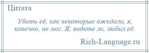 
    Убить её, как некоторые ожидали, я, конечно, не мог. Я, видите ли, любил её.