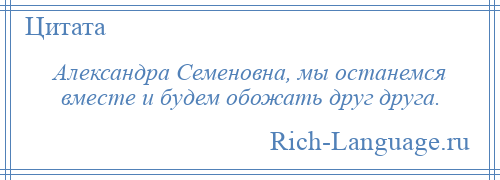 
    Александра Семеновна, мы останемся вместе и будем обожать друг друга.