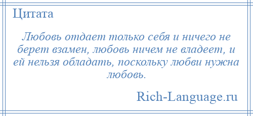 
    Любовь отдает только себя и ничего не берет взамен, любовь ничем не владеет, и ей нельзя обладать, поскольку любви нужна любовь.