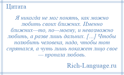 
    Я никогда не мог понять, как можно любить своих ближних. Именно ближних—то, по—моему, и невозможно любить, а разве лишь дальних. […] Чтобы полюбить человека, надо, чтобы тот спрятался, а чуть лишь покажет лицо свое — пропала любовь.