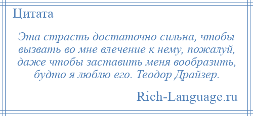 
    Эта страсть достаточно сильна, чтобы вызвать во мне влечение к нему, пожалуй, даже чтобы заставить меня вообразить, будто я люблю его. Теодор Драйзер.