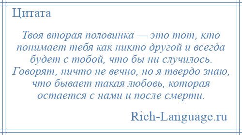 
    Твоя вторая половинка — это тот, кто понимает тебя как никто другой и всегда будет с тобой, что бы ни случилось. Говорят, ничто не вечно, но я твердо знаю, что бывает такая любовь, которая остается с нами и после смерти.