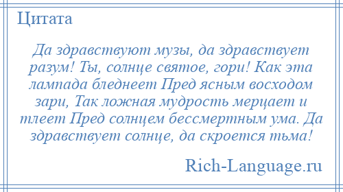 
    Да здравствуют музы, да здравствует разум! Ты, солнце святое, гори! Как эта лампада бледнеет Пред ясным восходом зари, Так ложная мудрость мерцает и тлеет Пред солнцем бессмертным ума. Да здравствует солнце, да скроется тьма!