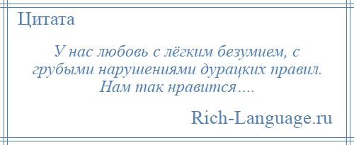 
    У нас любовь с лёгким безумием, с грубыми нарушениями дурацких правил. Нам так нравится….