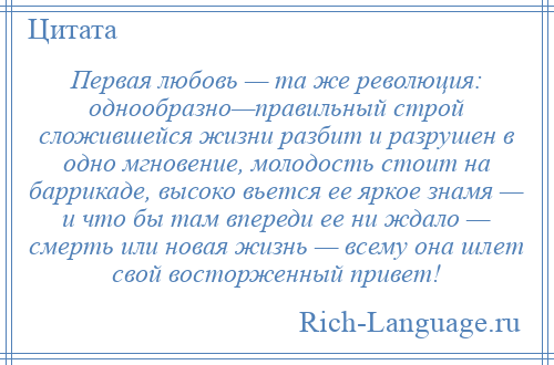 
    Первая любовь — та же революция: однообразно—правильный строй сложившейся жизни разбит и разрушен в одно мгновение, молодость стоит на баррикаде, высоко вьется ее яркое знамя — и что бы там впереди ее ни ждало — смерть или новая жизнь — всему она шлет свой восторженный привет!