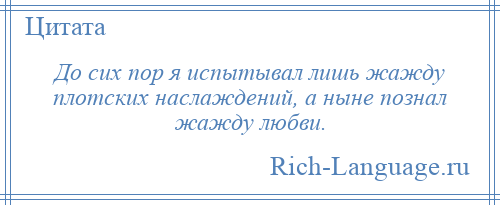 
    До сих пор я испытывал лишь жажду плотских наслаждений, а ныне познал жажду любви.