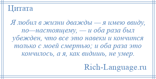 
    Я любил в жизни дважды — я имею ввиду, по—настоящему, — и оба раза был убежден, что все это навеки и кончится только с моей смертью; и оба раза это кончилось, а я, как видишь, не умер.