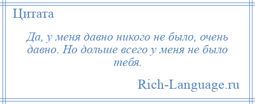 
    Да, у меня давно никого не было, очень давно. Но дольше всего у меня не было тебя.