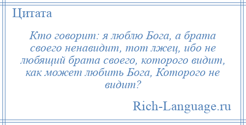 
    Кто говорит: я люблю Бога, а брата своего ненавидит, тот лжец, ибо не любящий брата своего, которого видит, как может любить Бога, Которого не видит?
