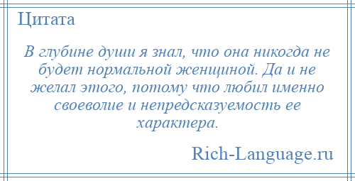 
    В глубине души я знал, что она никогда не будет нормальной женщиной. Да и не желал этого, потому что любил именно своеволие и непредсказуемость ее характера.