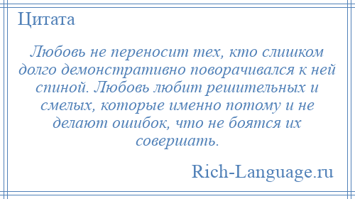 
    Любовь не переносит тех, кто слишком долго демонстративно поворачивался к ней спиной. Любовь любит решительных и смелых, которые именно потому и не делают ошибок, что не боятся их совершать.