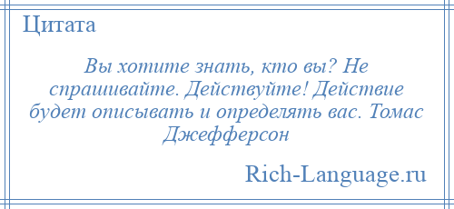 
    Вы хотите знать, кто вы? Не спрашивайте. Действуйте! Действие будет описывать и определять вас. Томас Джефферсон