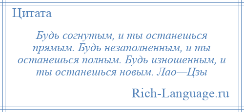 
    Будь согнутым, и ты останешься прямым. Будь незаполненным, и ты останешься полным. Будь изношенным, и ты останешься новым. Лао—Цзы