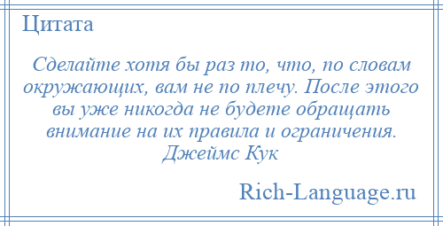 
    Сделайте хотя бы раз то, что, по словам окружающих, вам не по плечу. После этого вы уже никогда не будете обращать внимание на их правила и ограничения. Джеймс Кук