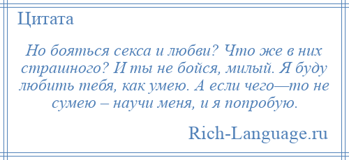 
    Но бояться секса и любви? Что же в них страшного? И ты не бойся, милый. Я буду любить тебя, как умею. А если чего—то не сумею – научи меня, и я попробую.