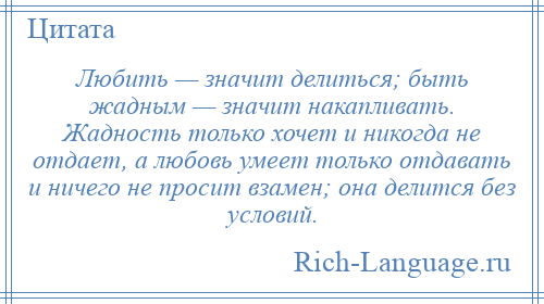 
    Любить — значит делиться; быть жадным — значит накапливать. Жадность только хочет и никогда не отдает, а любовь умеет только отдавать и ничего не просит взамен; она делится без условий.