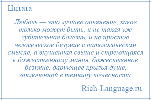 
    Любовь — это лучшее опьянение, какое только может быть, и не такая уж губительная болезнь, и не простое человеческое безумие в патологическом смысле, а внушенная свыше и стремящаяся к божественному мания, божественное безумие, дарующее крылья душе, заключенной в темницу телесности.