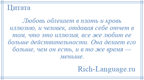 
    Любовь облекает в плоть и кровь иллюзию, и человек, отдавая себе отчет в том, что это иллюзия, все же любит ее больше действительности. Она делает его больше, чем он есть, и в то же время — меньше.