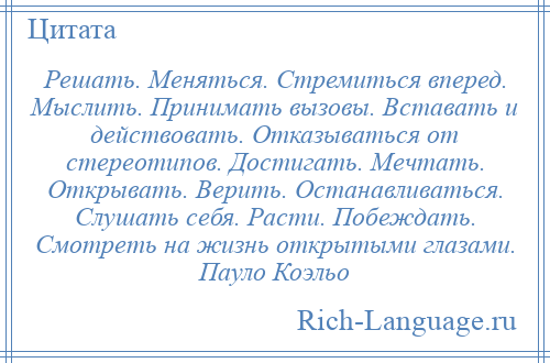 
    Решать. Меняться. Стремиться вперед. Мыслить. Принимать вызовы. Вставать и действовать. Отказываться от стереотипов. Достигать. Мечтать. Открывать. Верить. Останавливаться. Слушать себя. Расти. Побеждать. Смотреть на жизнь открытыми глазами. Пауло Коэльо