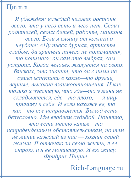 
    Я убежден: каждый человек достоин всего, что у него есть и чего нет. Своих родителей, своих детей, работы, машины — всего. Если я слышу от коллеги о неудаче: «Ну пьеса дурная, артисты слабые, да зрители ничего не понимают», то понимаю: он сам это выбрал, сам устроил. Когда человек жалуется на своих близких, это значит, что он с ними не сумел вступить в какие—то другие, верные, высокие взаимоотношения. И как только я чувствую, что где—то у меня не складывается, где—то плохо, — я ищу причину в себе. И если нахожу ее, то как—то все исправляется. Выход есть, безусловно. Мы владеем судьбой. Понятно, что есть место каким—то непредвиденным обстоятельствам, но тем не менее каждый из нас — хозяин своей жизни. Я отвечаю за свою жизнь, я ее строю, и я ее мотивирую. Я ею живу. Фридрих Ницше